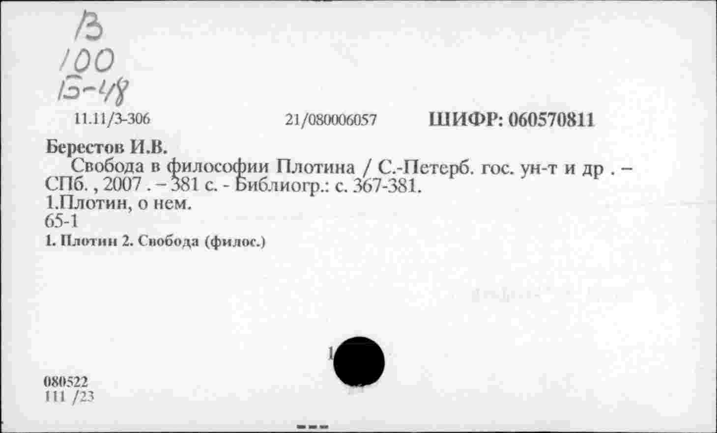 ﻿/ъ
/00
11.11/3-306	21/080006057
Берестов И.В.
Свобода в философии Плотина / С.-СПб., 2007. -381 с. - Библиогр.: с. 367-31 1.Плотин, о нем.
65-1
1. Плотин 2. Снобода (фнлос.)
ШИФР: 060570811
Петерб. гос. ун-т и др . -
0X0522
111 /23